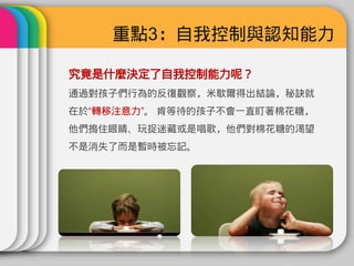 重點3：自我控制與認知能力

究竟是什麼決定了自我控制能力呢？
通過對孩子們行為的反復觀察，米歇爾得出結論，秘訣就
在於“轉移注意力”。 肯等待的孩子不會一直盯著棉花糖，
他們摀住眼睛、玩捉迷藏或是唱歌，他們對棉花糖的渴望
不是消失了而是暫時被忘記。
 