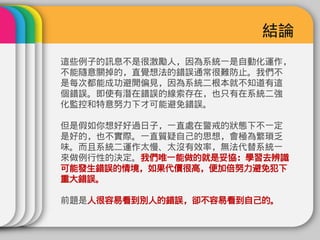 結論
這些例子的訊息不是很激勵人，因為系統一是自動化運作，
不能隨意關掉的，直覺想法的錯誤通常很難防止。我們不
是每次都能成功避開偏見，因為系統二根本就不知道有這
個錯誤。即使有潛在錯誤的線索存在，也只有在系統二強
化監控和特意努力下才可能避免錯誤。

但是假如你想好好過日子，一直處在警戒的狀態下不一定
是好的，也不實際。一直質疑自己的思想，會極為繁瑣乏
味。而且系統二運作太慢、太沒有效率，無法代替系統一
來做例行性的決定。我們唯一能做的就是妥協：學習去辨識
可能發生錯誤的情境，如果代價很高，便加倍努力避免犯下
重大錯誤。

前題是人很容易看到別人的錯誤，卻不容易看到自己的。
 
