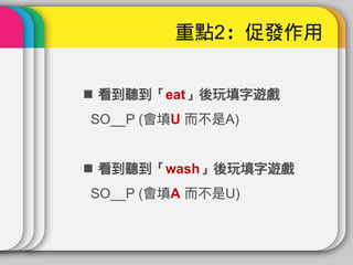 重點2：促發作用


 看到聽到「eat」後玩填字遊戲
SO__P (會填U 而不是A)


 看到聽到「wash」後玩填字遊戲
SO__P (會填A 而不是U)
 