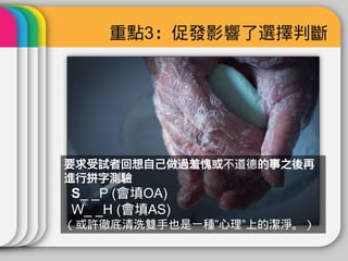 重點3：促發影響了選擇判斷




要求受試者回想自己做過羞愧或不道德的事之後再
進行拼字測驗
S_ _P (會填OA)
W_ _H (會填AS)
（或許徹底清洗雙手也是一種”心理”上的潔淨。）
 