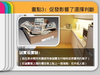 重點3：促發影響了選擇判斷




誠實箱實驗：
（放在茶水間用來讓使用者誠實支付咖啡或茶費用的箱子）
（在誠實箱上頭的價目表上貼上一張海報：花卉或人眼）
 