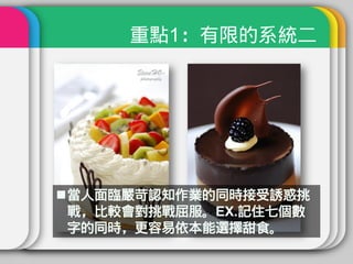 重點1：有限的系統二




當人面臨嚴苛認知作業的同時接受誘惑挑
 戰，比較會對挑戰屈服。EX.記住七個數
 字的同時，更容易依本能選擇甜食。
 