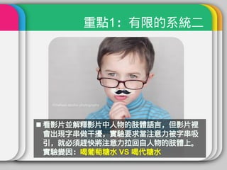 重點1：有限的系統二




 看影片並解釋影片中人物的肢體語言，但影片裡
  會出現字串做干擾，實驗要求當注意力被字串吸
  引，就必須趕快將注意力拉回自人物的肢體上。
  實驗變因：喝葡萄糖水 VS 喝代糖水
 