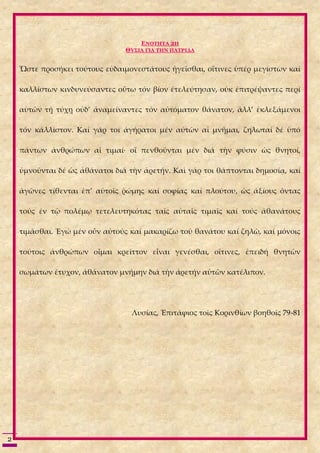 ΕΝΟΤΗΤΑ 2Η
                                ΘΥΣΙΑ ΓΙΑ ΤΗΝ ΠΑΤΡΙΔΑ


    Ὥστε προσήκει τούτους εὐδαιμονεστάτους ἡγεῖσθαι, οἵτινες ὑπέρ μεγίστων καί

    καλλίστων κινδυνεύσαντες οὕτω τόν βίον ἐτελεύτησαν, οὐκ ἐπιτρέψαντες περί

    αὑτῶν τῇ τύχῃ οὐδ’ ἀναμείναντες τόν αὐτόματον θάνατον, ἀλλ’ ἐκλεξάμενοι

    τόν κάλλιστον. Καί γάρ τοι ἀγήρατοι μέν αὐτῶν αἱ μνῆμαι, ζηλωταί δέ ὑπό

    πάντων ἀνθρώπων αἱ τιμαί· οἵ πενθοῦνται μέν διά τὴν φύσιν ὡς θνητοί,

    ὑμνοῦνται δέ ὡς ἀθάνατοι διά τὴν ἀρετήν. Καὶ γάρ τοι θάπτονται δημοσίᾳ, καί

    ἀγῶνες τίθενται ἐπ’ αὐτοῖς ῥώμης καί σοφίας καί πλούτου, ὡς ἀξίους ὄντας

    τούς ἐν τῷ πολέμῳ τετελευτηκότας ταῖς αὐταῖς τιμαῖς καί τούς ἀθανάτους

    τιμᾶσθαι. Ἐγώ μέν οὖν αὐτούς καί μακαρίζω τοῦ θανάτου καί ζηλῶ, καί μόνοις

    τούτοις ἀνθρώπων οἶμαι κρεῖττον εἶναι γενέσθαι, οἵτινες, ἐπειδή θνητῶν

    σωμάτων ἔτυχον, ἀθάνατον μνήμην διά τὴν ἀρετήν αὑτῶν κατέλιπον.




                                 Λυσίας, Ἐπιτάφιος τοῖς Κορινθίων βοηθοῖς 79-81




2
 