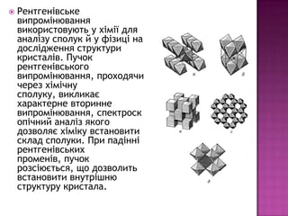    Рентгенівське
    випромінювання
    використовують у хімії для
    аналізу сполук й у фізиці на
    дослідження структури
    кристалів. Пучок
    рентгенівського
    випромінювання, проходячи
    через хімічну
    сполуку, викликає
    характерне вторинне
    випромінювання, спектроск
    опічний аналіз якого
    дозволяє хіміку встановити
    склад сполуки. При падінні
    рентгенівських
    променів, пучок
    розсіюється, що дозволить
    встановити внутрішню
    структуру кристала.
 