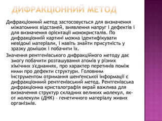 Дифракціонний метод застосовується для визначення
  міжатомних відстаней, виявлення напруг і дефектів і
  для визначення орієнтації монокристалів. По
  дифракціонній картині можна ідентифікувати
  невідомі матеріали, і навіть знайти присутність у
  зразку домішок і побачити їх.
Значення рентгенівського дифракційного методу дає
  змогу побачити розташування атомів у різних
  хімічних з'єднаннях, про характер перетинів поміж
  ними про дефекти структури. Головним
  інструментом отримання шенґенської інформації є
  дифракціонний рентгенівський метод. Рентгенівська
  дифракціонна кристалографія вкрай важлива для
  визначення структур складних великих молекул, як-
  от молекули (ДНК) – генетичного матеріалу живих
  організмів.
 