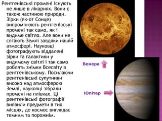Рентгенівські промені існують
  не лише в лікарнях. Вони є
  також частиною природи.
  Зірки (як-от Сонце)
  випромінюють рентгенівські
  промені так само, як і
  видиме світло. Але вони не
  сягають Землі завдяки нашій
  атмосфері. Науковці
  фотографують віддалені
  зірки та галактики у
  видимому світлі і так само    Венера
  роблять знімки Всесвіту в
  рентгенівському. Посилаючи
  рентгенівські супутники
  високо над атмосферою
  Землі, науковці зібрали
  промені на плівках. Ці        Юпітер
  рентгенівські фотографії
  виявили предмети в тих
  місцях, де космос виглядає
  темним та порожнім.
 
