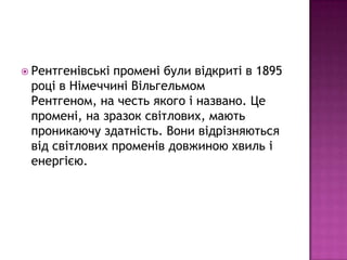  Рентгенівськіпромені були відкриті в 1895
 році в Німеччині Вільгельмом
 Рентгеном, на честь якого і названо. Це
 промені, на зразок світлових, мають
 проникаючу здатність. Вони відрізняються
 від світлових променів довжиною хвиль і
 енергією.
 