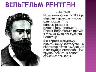 (1845-1923)
Німецький фізик. У 1895 р.
відкрив короткохвильове
електромагнітне
випромінювання –
рентгенівські промені.
Перша Нобелівська премія
з фізики була присуджена
Рентгену.
Він сприяв швидкому
практичному застосуванню
свого відкриття в медицині.
Конструкція створеної ним
трубки лежить в основі
сучасних приладів.
 