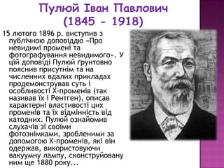 Пулюй Іван Павлович
            (1845 - 1918)
15 лютого 1896 р. виступив з
  публічною доповіддю «Про
  невидимі промені та
  фотографування невидимого». У
  цій доповіді Пулюй ґрунтовно
  пояснив присутнім та на
  численних вдалих прикладах
  продемонстрував суть і
  особливості X-променів (так
  називав їх і Рентген), описав
  характерні властивості цих
  променів та їх відмінність від
  катодних. Пулюй ознайомив
  слухачів зі своїми
  фотознімками, зробленими за
  допомогою X-променів, які він
  одержав, використовуючи
  вакуумну лампу, сконструйовану
  ним ще 1880 року...
 