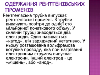 Рентгенівська трубка випускає
 рентгенівські промені. З трубки
 викачують повітря до однієї сто
 мільйонної початкового об'єму. У
 скляній трубці знаходяться два
 електроди. Один називається
 «катод», він заряджений негативно. У
 ньому розташована вольфрамова
 котушка проводу, яка при нагріванні
 електричним струмом випускає
 електрони. Інший електрод – це
 «мішень», або «анод».
 