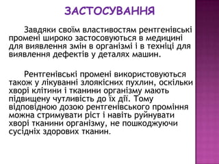 Завдяки своїм властивостям рентгенівські
промені широко застосовуються в медицині
для виявлення змін в організмі і в техніці для
виявлення дефектів у деталях машин.

    Рентгенівські промені використовуються
також у лікуванні злоякісних пухлин, оскільки
хворі клітини і тканини організму мають
підвищену чутливість до їх дії. Тому
відповідною дозою рентгенівського проміння
можна стримувати ріст і навіть руйнувати
хворі тканини організму, не пошкоджуючи
сусідніх здорових тканин.
 