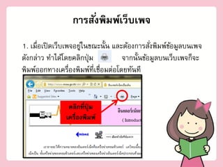 การสั ่งพิมพ์เว็บเพจ
1. เมื่อเปิ ดเว็บเพจอยูในขณะนั้น และต้องการสังพิมพ์ขอมูลบนเพจ
                       ่                       ่     ้
ดังกล่าว ทาได้โดยคลิกปุ่ ม           จากนั้นข้อมูลบนเว็บ เพจก็จะ
พิมพ์ออกทางเครื่องพิมพ์ที่เชื่อมต่อโดยทันที


                คลิกที่ปุ่ม
               เครื่องพิมพ์
 