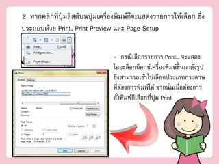 2. หากคลิกที่ปุ่มลิสต์บนปุ่ มเครื่องพิมพ์ก็จะแสดงรายการให้เลือก ซึ่ง
ประกอบด้วย Print, Print Preview และ Page Setup

                                  - กรณีเลือกรายการ Print… จะแสดง
                                  ไออะล็อกบ็อกซ์เครื่องพิมพ์ขนมาดังรูป
                                                               ึ้
                                  ซึ่งสามารถเข้าไปเลือกประเภทกระดาษ
                                  ที่ตองการพิมพ์ได้ จากนั้นเมื่อต้องการ
                                       ้
                                  สังพิมพ์ก็เลือกที่ปุ่ม Print
                                     ่
 