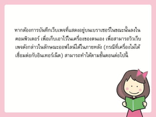 หากต้องการบัȨึก๶ว็บเพจที่แสดงอยูบน๶บราเซอร์ในขณะนั้Ȩงใน
                                    ่
คอมพิว๶ตอร์ เพื่อเก็บเอาไว้ในเครื่องของตนเอง เพื่อสามารถวิวเว็บ
เพจดังกล่าวในลักษณะออฟไลน์ได้ในภายหลัง (กรณีที่เครื่องไม่ได้
เชื่อมต่อกับอินเทอร์เน็ ต) สามารถทาได้ตามขันตอนต่อไปนี้
                                           ้
 