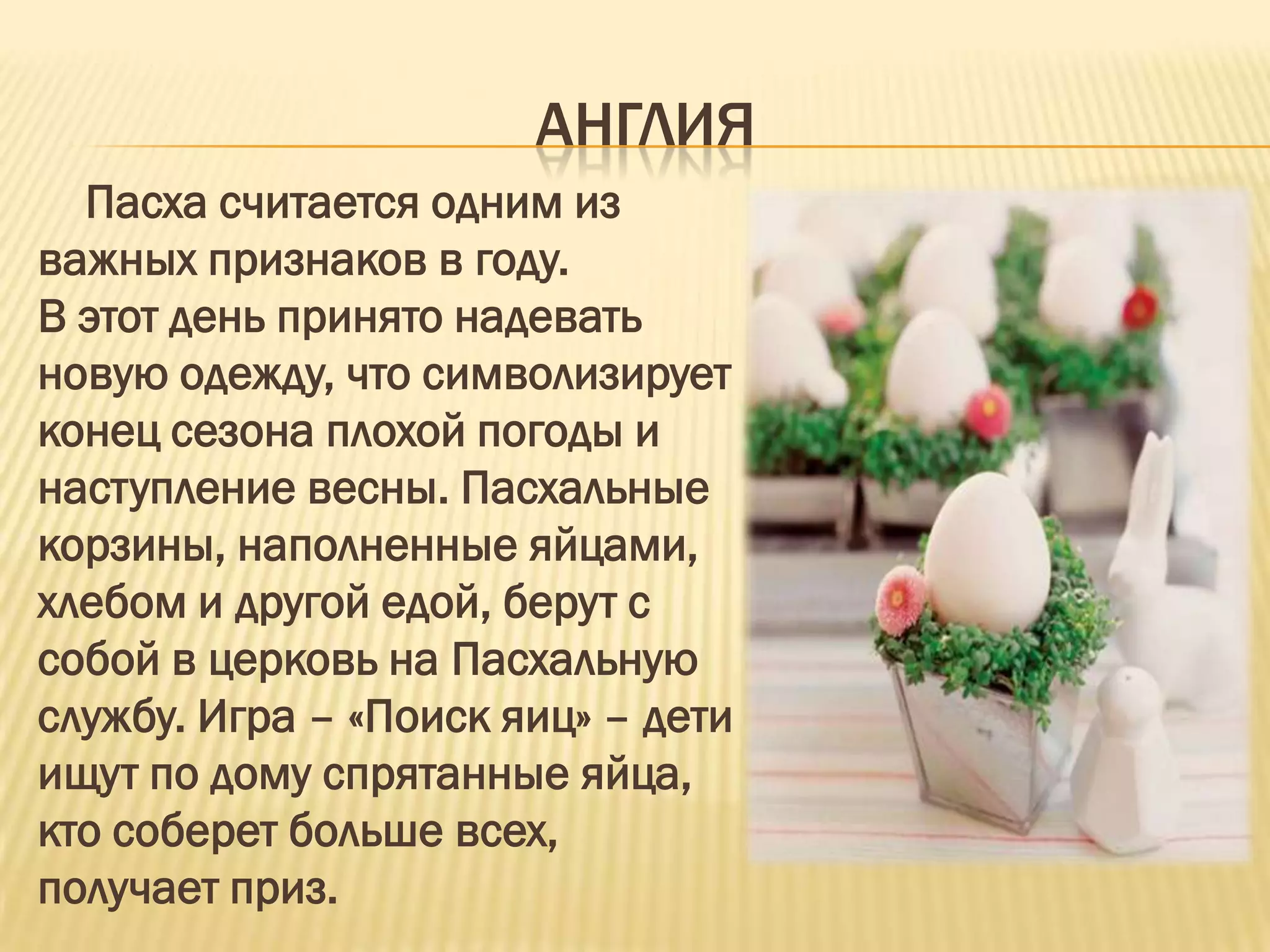 АНГЛИЯ
  Пасха считается одним из
важных признаков в году.
В этот день принято надевать
новую одежду, что символизирует
конец сезона плохой погоды и
наступление весны. Пасхальные
корзины, наполненные яйцами,
хлебом и другой едой, берут с
собой в церковь на Пасхальную
службу. Игра – «Поиск яиц» – дети
ищут по дому спрятанные яйца,
кто соберет больше всех,
получает приз.
 