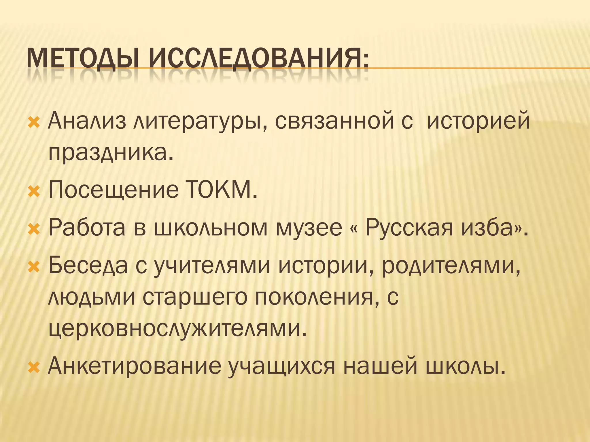 МЕТОДЫ ИССЛЕДОВАНИЯ:

 Анализ литературы, связанной с историей
  праздника.
 Посещение ТОКМ.

 Работа в школьном музее « Русская изба».

 Беседа с учителями истории, родителями,
  людьми старшего поколения, с
  церковнослужителями.
 Анкетирование учащихся нашей школы.
 