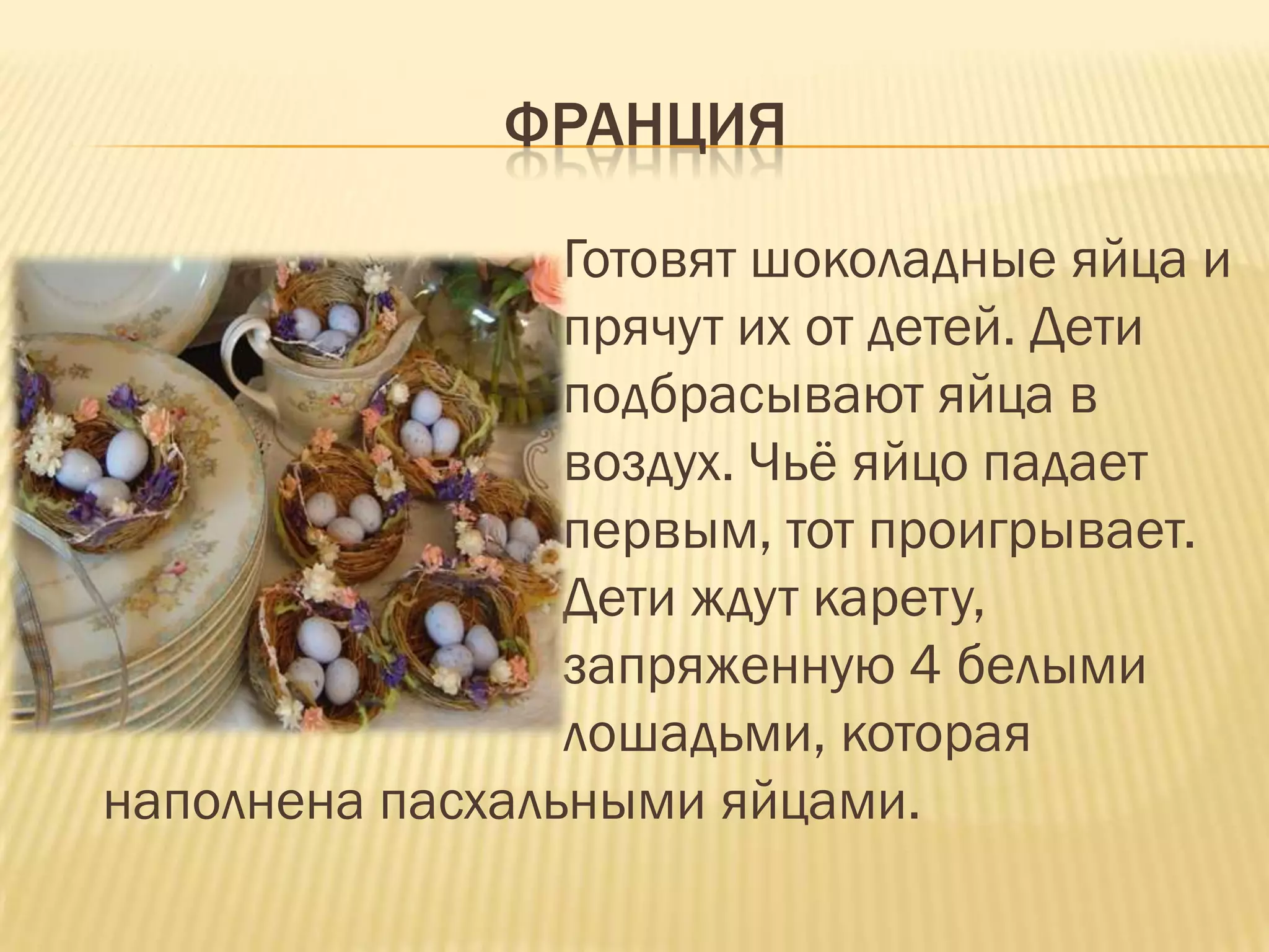 ФРАНЦИЯ

                 Готовят шоколадные яйца и
                 прячут их от детей. Дети
                 подбрасывают яйца в
                 воздух. Чьѐ яйцо падает
                 первым, тот проигрывает.
                 Дети ждут карету,
                 запряженную 4 белыми
                 лошадьми, которая
наполнена пасхальными яйцами.
 