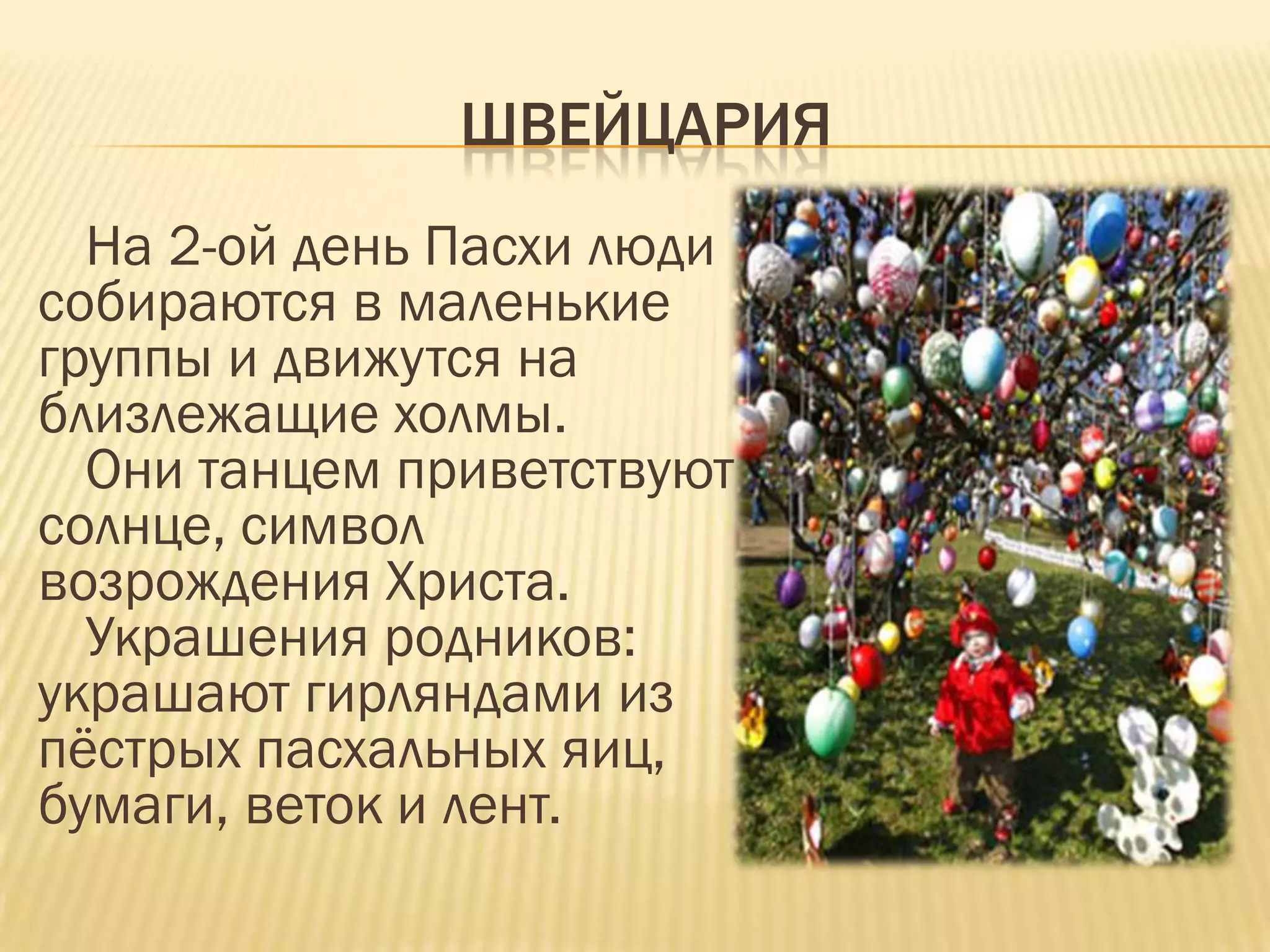 ШВЕЙЦАРИЯ
  На 2-ой день Пасхи люди
собираются в маленькие
группы и движутся на
близлежащие холмы.
  Они танцем приветствуют
солнце, символ
возрождения Христа.
  Украшения родников:
украшают гирляндами из
пѐстрых пасхальных яиц,
бумаги, веток и лент.
 