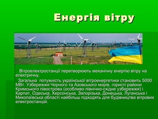 Енергія вітру




  Вітроелектростанції перетворюють механічну енергію вітру на
електричну.
 Загальна потужність української вітроенергетики становить 5000
МВт. Узбережжя Чорного та Азовського морів, гористі райони
Кримського півострова (особливо північно-східне узбережжя) і
Карпат, Одеська, Херсонська, Запорізька, Донецька, Луганська і
Миколаївська області найбільш підходять для будівництва вітрових
електростанцій.
 