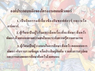 องคประกอบหลักของโครงงานคอมพิวเตอร
        1. เป น กิ จ กรรมที่ เ กี่ ย วข อ งกั บ ซอฟต แ วร และ/หรื อ
 ฮารดแวร
        2. ผู เ รี ย นเป น ผู ริ เ ริ่ ม และเลื อ กเรื่ อ งที่ จ ะศึ ก ษา ค น คว า
พัฒนา ดวยตนเองตามความสนใจและระดับความรูความสามารถ
       3. ผูเรียนเปนผูวางแผนในการศึกษา คนควา ตลอดจนการ
พัฒนา เก็บรวบรวมขอมูล หรือประดิษฐคิดคน รวมทั้งการสรุปผล
และการเสนอผลการศึกษาคนควาดวยตนเอง
 