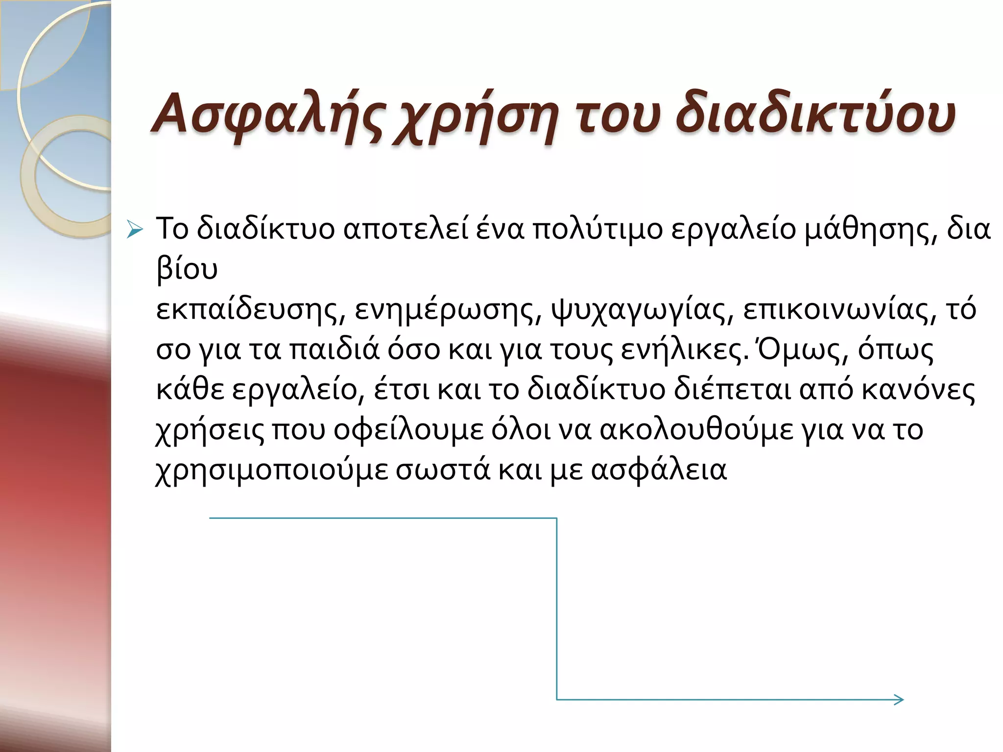Ασφαλής χρήση του διαδικτύου
   Το διαδύκτυο αποτελεύ ϋνα πολύτιμο εργαλεύο μϊθηςησ, δια
    βύου
    εκπαύδευςησ, ενημϋρωςησ, ψυχαγωγύασ, επικοινωνύασ, τό
    ςο για τα παιδιϊ όςο και για τουσ ενόλικεσ. Όμωσ, όπωσ
    κϊθε εργαλεύο, ϋτςι και το διαδύκτυο διϋπεται από κανόνεσ
    χρόςεισ που οφεύλουμε όλοι να ακολουθούμε για να το
    χρηςιμοποιούμε ςωςτϊ και με αςφϊλεια
 