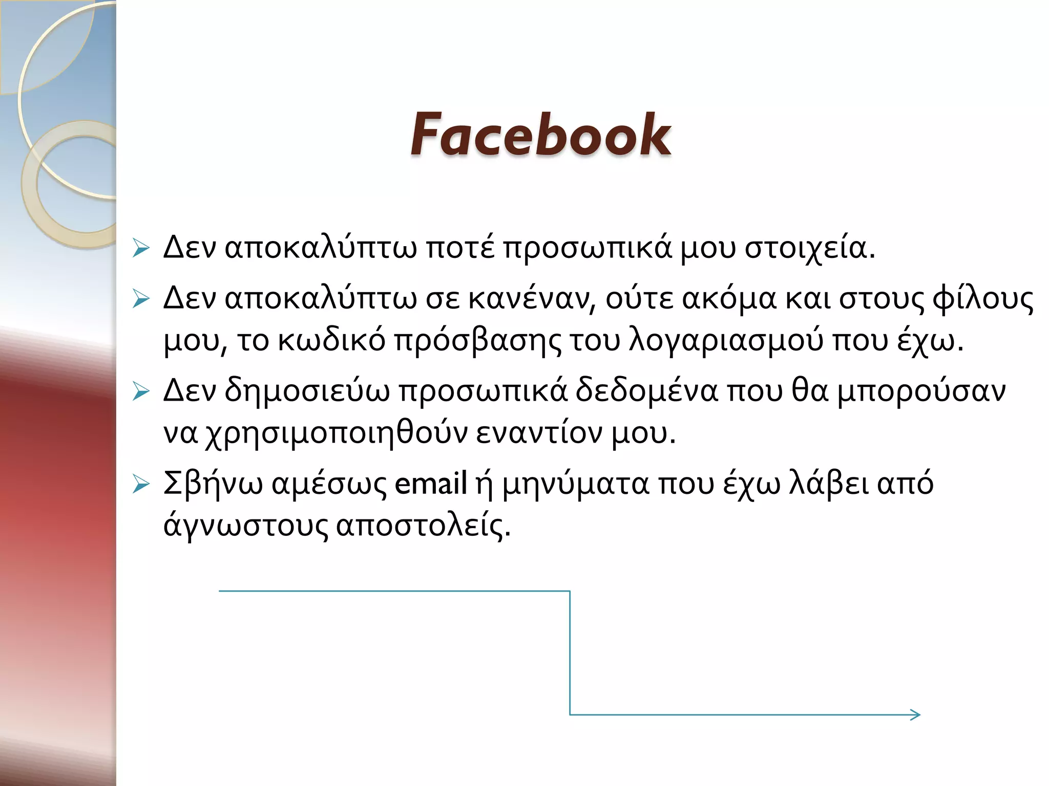 Facebook
 Δεν αποκαλύπτω ποτϋ προςωπικϊ μου ςτοιχεύα.
 Δεν αποκαλύπτω ςε κανϋναν, ούτε ακόμα και ςτουσ φύλουσ
  μου, το κωδικό πρόςβαςησ του λογαριαςμού που ϋχω.
 Δεν δημοςιεύω προςωπικϊ δεδομϋνα που θα μπορούςαν
  να χρηςιμοποιηθούν εναντύον μου.
 Σβόνω αμϋςωσ email ό μηνύματα που ϋχω λϊβει από
  ϊγνωςτουσ αποςτολεύσ.
 