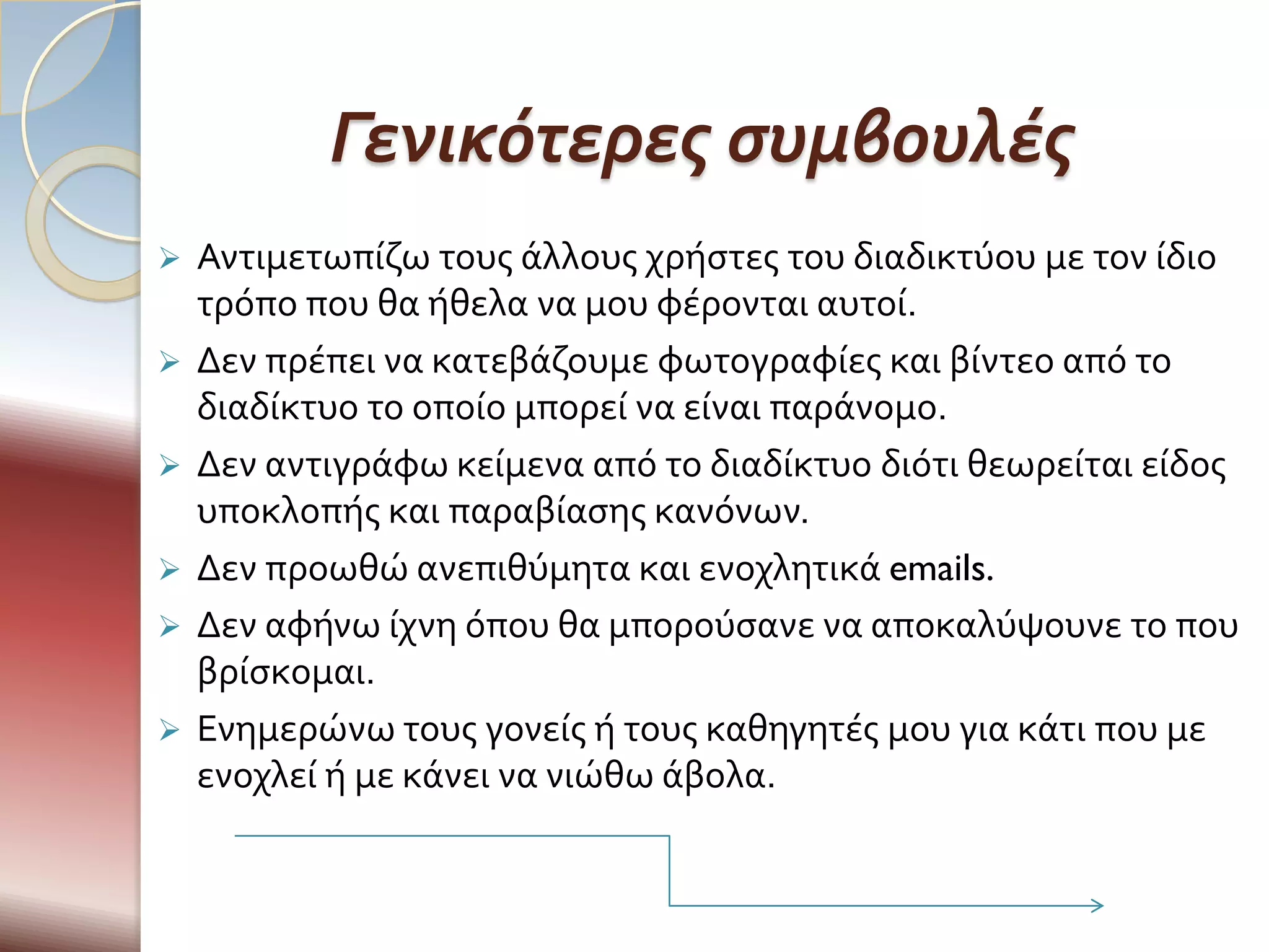 Γενικότερες συμβουλές
   Αντιμετωπύζω τουσ ϊλλουσ χρόςτεσ του διαδικτύου με τον ύδιο
    τρόπο που θα όθελα να μου φϋρονται αυτού.
   Δεν πρϋπει να κατεβϊζουμε φωτογραφύεσ και βύντεο από το
    διαδύκτυο το οπούο μπορεύ να εύναι παρϊνομο.
   Δεν αντιγρϊφω κεύμενα από το διαδύκτυο διότι θεωρεύται εύδοσ
    υποκλοπόσ και παραβύαςησ κανόνων.
   Δεν προωθώ ανεπιθύμητα και ενοχλητικϊ emails.
   Δεν αφόνω ύχνη όπου θα μπορούςανε να αποκαλύψουνε το που
    βρύςκομαι.
   Ενημερώνω τουσ γονεύσ ό τουσ καθηγητϋσ μου για κϊτι που με
    ενοχλεύ ό με κϊνει να νιώθω ϊβολα.
 
