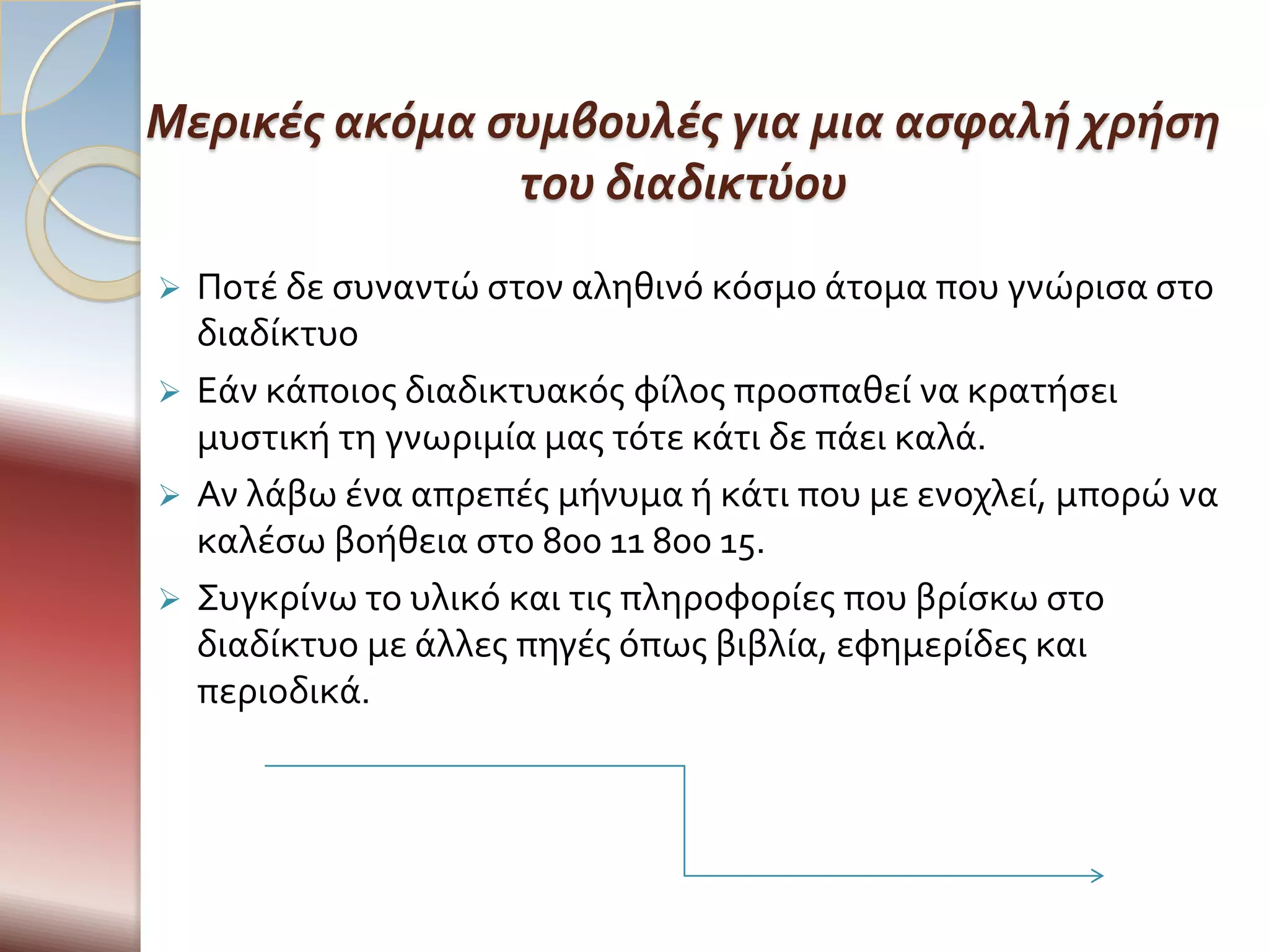Μερικές ακόμα συμβουλές για μια ασφαλή χρήση
               του διαδικτύου
 Ποτϋ δε ςυναντώ ςτον αληθινό κόςμο ϊτομα που γνώριςα ςτο
  διαδύκτυο
 Εϊν κϊποιοσ διαδικτυακόσ φύλοσ προςπαθεύ να κρατόςει
  μυςτικό τη γνωριμύα μασ τότε κϊτι δε πϊει καλϊ.
 Αν λϊβω ϋνα απρεπϋσ μόνυμα ό κϊτι που με ενοχλεύ, μπορώ να
  καλϋςω βοόθεια ςτο 800 11 800 15.
 Συγκρύνω το υλικό και τισ πληροφορύεσ που βρύςκω ςτο
  διαδύκτυο με ϊλλεσ πηγϋσ όπωσ βιβλύα, εφημερύδεσ και
  περιοδικϊ.
 
