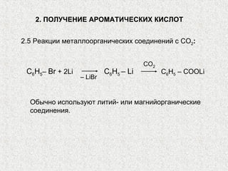 2. ПОЛУЧЕНИЕ АРОМАТИЧЕСКИХ КИСЛОТ


2.5 Реакции металлоорганических соединений с CO2:


                                       СО2
 C6H5– Br + 2Li            C6H5 – Li         C6H5 – COOLi
                  – LiBr


  Обычно используют литий- или магнийорганические
  соединения.
 