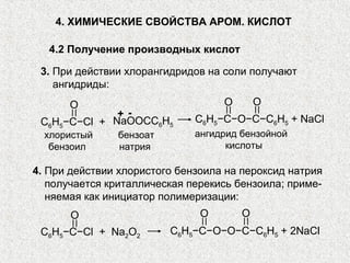 4. ХИМИЧЕСКИЕ СВОЙСТВА АРОМ. КИСЛОТ

   4.2 Получение производных кислот

 3. При действии хлорангидридов на соли получают
    ангидриды:
      O                            O       O
              + -             C6H5−C−O−C−C6H5 + NaCl
 C6H5−C−Cl + NaOOCC6H5
  хлористый    бензоат        ангидрид бензойной
   бензоил     натрия               кислоты

4. При действии хлористого бензоила на пероксид натрия
   получается криталлическая перекись бензоила; приме-
   няемая как инициатор полимеризации:
       O                       O       O
 C6H5−C−Cl + Na2O2       C6H5−C−O−O−C−C6H5 + 2NaCl
 