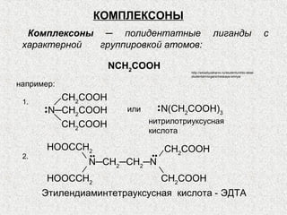 КОМПЛЕКСОНЫ
  Комплексоны ─ полидентатные                        лиганды                          с
 характерной  группировкой атомов:

                    NCH2CООН
                                      http://arkadiyzaharov.ru/studentu/chto-delat-
                                      studentam/organicheskaya-ximiya/

например:

 1.
          CH2CООН
      • N─CH CООН     или     • N(CH CООН)
                              •
      •     2                       2        3

          CH2CООН           нитрилотриуксусная
                            кислота

       HOOCCH2                   CH2COOH
 2.            ••           ••
               N─CH2─CH2─N
       HOOCCH2                   CH2COOH
      Этилендиаминтетрауксусная кислота - ЭДТА
 