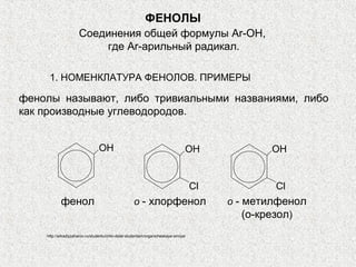 ФЕНОЛЫ
                     Соединения общей формулы Ar-OH,
                         где Ar-арильный радикал.

     1. НОМЕНКЛАТУРА ФЕНОЛОВ. ПРИМЕРЫ

фенолы называют, либо тривиальными названиями, либо
как производные углеводородов.


                                OH                                              OH              OH


                                                                                    Cl           Cl
           фенол                                    о - хлорфенол                        о - метилфенол
                                                                                             (о-крезол)
    http://arkadiyzaharov.ru/studentu/chto-delat-studentam/organicheskaya-ximiya/
 