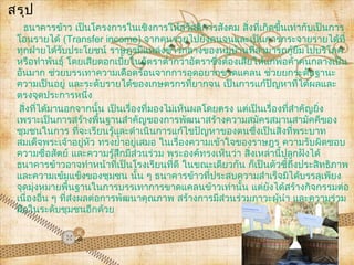 สรุป
   ธนาคารข้าว เป็นโครงการในเชิงการให้สวัสดิการสังคม สิ่งที่เกิดขึนเท่ากับเป็นการ
                                                                      ้
 โอนรายได้ (Transfer income) จากคนรวยไปยังคนจนและเป็นการกระจายรายได้ที่
 ทุกฝ่ายได้รับประโยชน์ ราษฎรมีแหล่งข้าวกลางของหมู่บ้านที่สามารถกู้ยมไปบริโภคื
 หรือทำาพันธุ์ โดยเสียดอกเบี้ยในอัตราตำ่ากว่าอัตราซึ่งต้องเสียให้แก่พ่อค้าคนกลางเป็น
 อันมาก ช่วยบรรเทาความเดือดร้อนจากการอดอยากขาดแคลน ช่วยยกระดับฐานะ
 ความเป็นอยู่ และระดับรายได้ของเกษตรกรที่ยากจน เป็นการแก้ปัญหาที่ได้ผลและ
 ตรงจุดประการหนึ่ง
  สิ่งที่ได้มานอกจากนั้น เป็นเรื่องที่มองไม่เห็นผลโดยตรง แต่เป็นเรื่องที่สำาคัญยิ่ง
 เพราะเป็นการสร้างพื้นฐานสำาคัญของการพัฒนาสร้างความสมัครสมานสามัคคีของ
 ชุมชนในการ ที่จะเรียนรู้และดำาเนินการแก้ไขปัญหาของตนซึ่งเป็นสิ่งที่พระบาท
 สมเด็จพระเจ้าอยู่หัว ทรงยำ้าอยู่เสมอ ในเรื่องความเข้าใจของราษฎร ความรับผิดชอบ
 ความซื่อสัตย์ และความรู้สึกมีส่วนร่วม พระองค์ทรงเห็นว่า สิ่งเหล่านี้ปลูกฝังได้
 ธนาคารข้าวอาจทำาหน้าที่เป็นโรงเรียนที่ดี ในขณะเดียวกัน ก็เป็นตัวชี้ถึงประสิทธิภาพ
 และความเข้มแข็งของชุมชน นั้น ๆ ธนาคารข้าวที่ประสบความสำาเร็จมิได้บรรลุเพียง
 จุดมุ่งหมายพื้นฐานในการบรรเทาการขาดแคลนข้าวเท่านั้น แต่ยงได้สร้างกิจกรรมต่อ
                                                                  ั
 เนื่องอื่น ๆ ที่ส่งผลต่อการพัฒนาคุณภาพ สร้างการมีส่วนร่วมภาวะผู้นำา และความร่วม
 มือในระดับชุมชนอีกด้วย
 