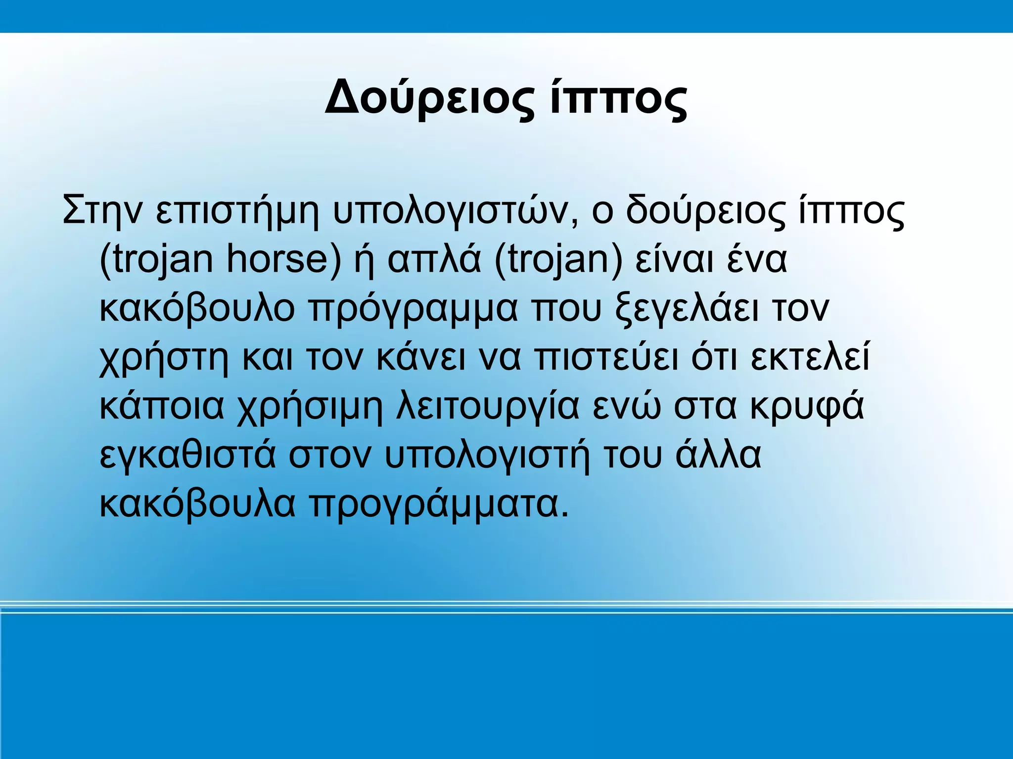Δούρειος ίππος

Στην επιστήμη υπολογιστών, ο δούρειος ίππος
  (trojan horse) ή απλά (trojan) είναι ένα
  κακόβουλο πρόγραμμα που ξεγελάει τον
  χρήστη και τον κάνει να πιστεύει ότι εκτελεί
  κάποια χρήσιμη λειτουργία ενώ στα κρυφά
  εγκαθιστά στον υπολογιστή του άλλα
  κακόβουλα προγράμματα.
 
