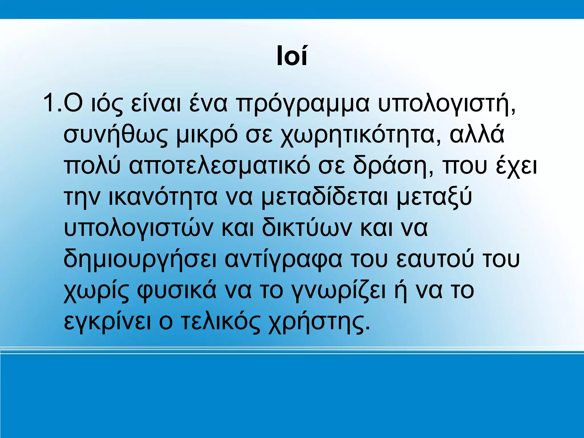 Ιοί
1.Ο ιός είναι ένα πρόγραμμα υπολογιστή,
  συνήθως μικρό σε χωρητικότητα, αλλά
  πολύ αποτελεσματικό σε δράση, που έχει
  την ικανότητα να μεταδίδεται μεταξύ
  υπολογιστών και δικτύων και να
  δημιουργήσει αντίγραφα του εαυτού του
  χωρίς φυσικά να το γνωρίζει ή να το
  εγκρίνει ο τελικός χρήστης.
 