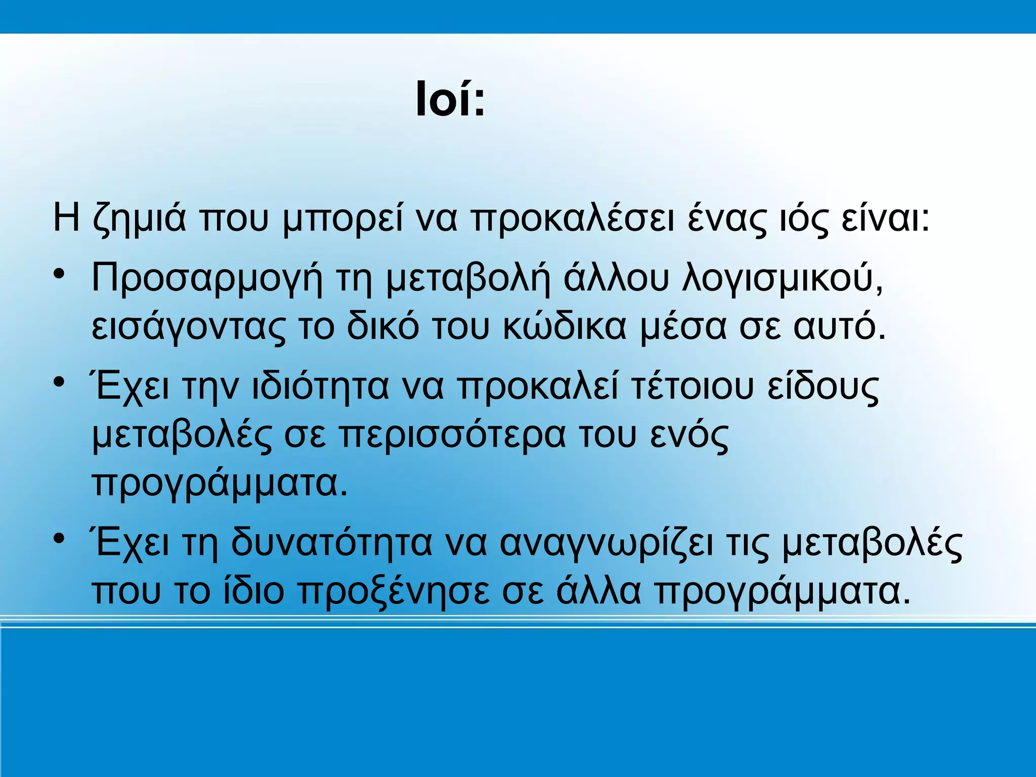 Ιοί:

Η ζημιά που μπορεί να προκαλέσει ένας ιός είναι:

  Προσαρμογή τη μεταβολή άλλου λογισμικού,
  εισάγοντας το δικό του κώδικα μέσα σε αυτό.

  Έχει την ιδιότητα να προκαλεί τέτοιου είδους
  μεταβολές σε περισσότερα του ενός
  προγράμματα.

  Έχει τη δυνατότητα να αναγνωρίζει τις μεταβολές
  που το ίδιο προξένησε σε άλλα προγράμματα.
 