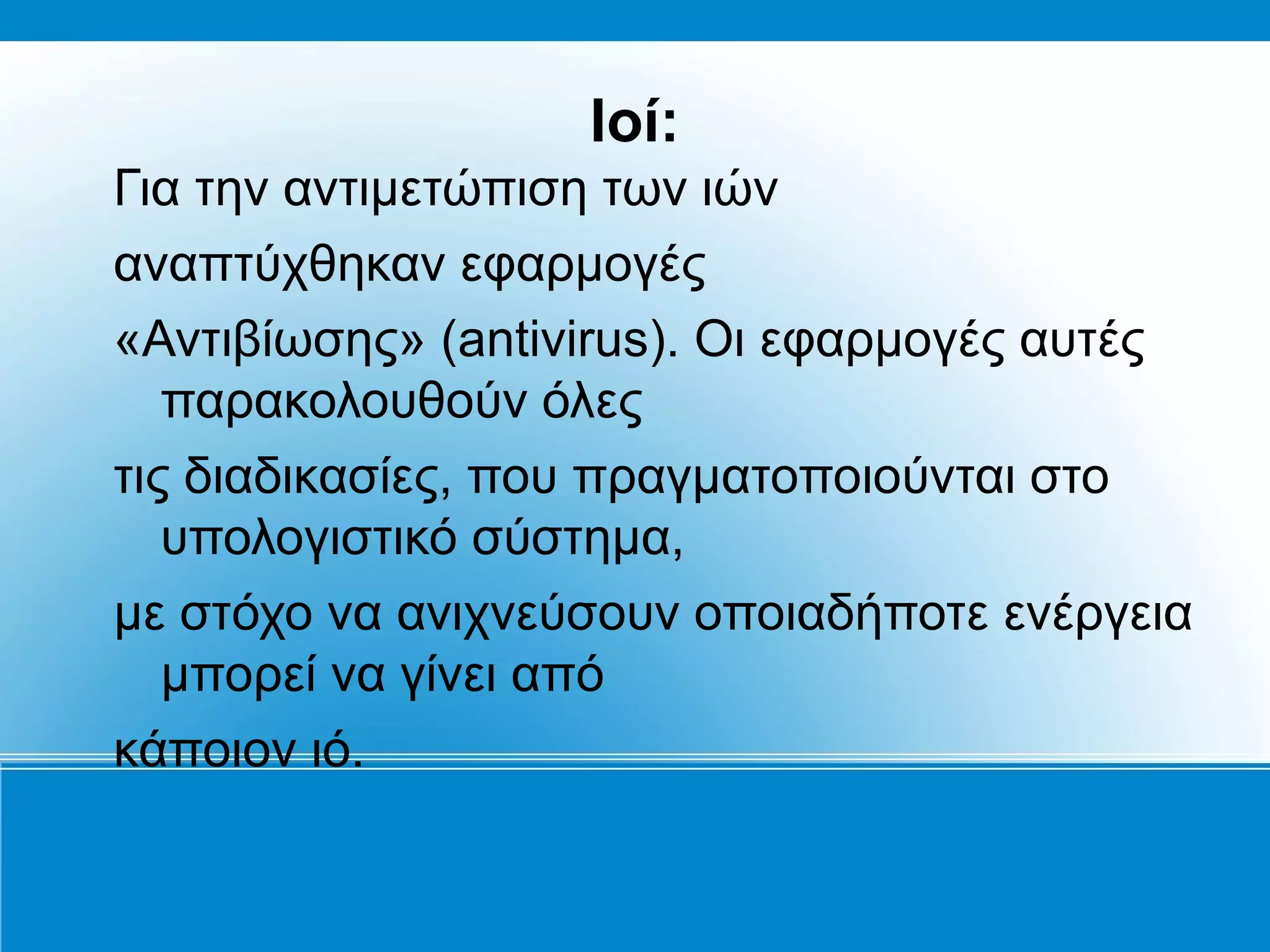Ιοί:
Για την αντιμετώπιση των ιών
αναπτύχθηκαν εφαρμογές
«Αντιβίωσης» (antivirus). Οι εφαρμογές αυτές
   παρακολουθούν όλες
τις διαδικασίες, που πραγματοποιούνται στο
   υπολογιστικό σύστημα,
με στόχο να ανιχνεύσουν οποιαδήποτε ενέργεια
   μπορεί να γίνει από
κάποιον ιό.
 