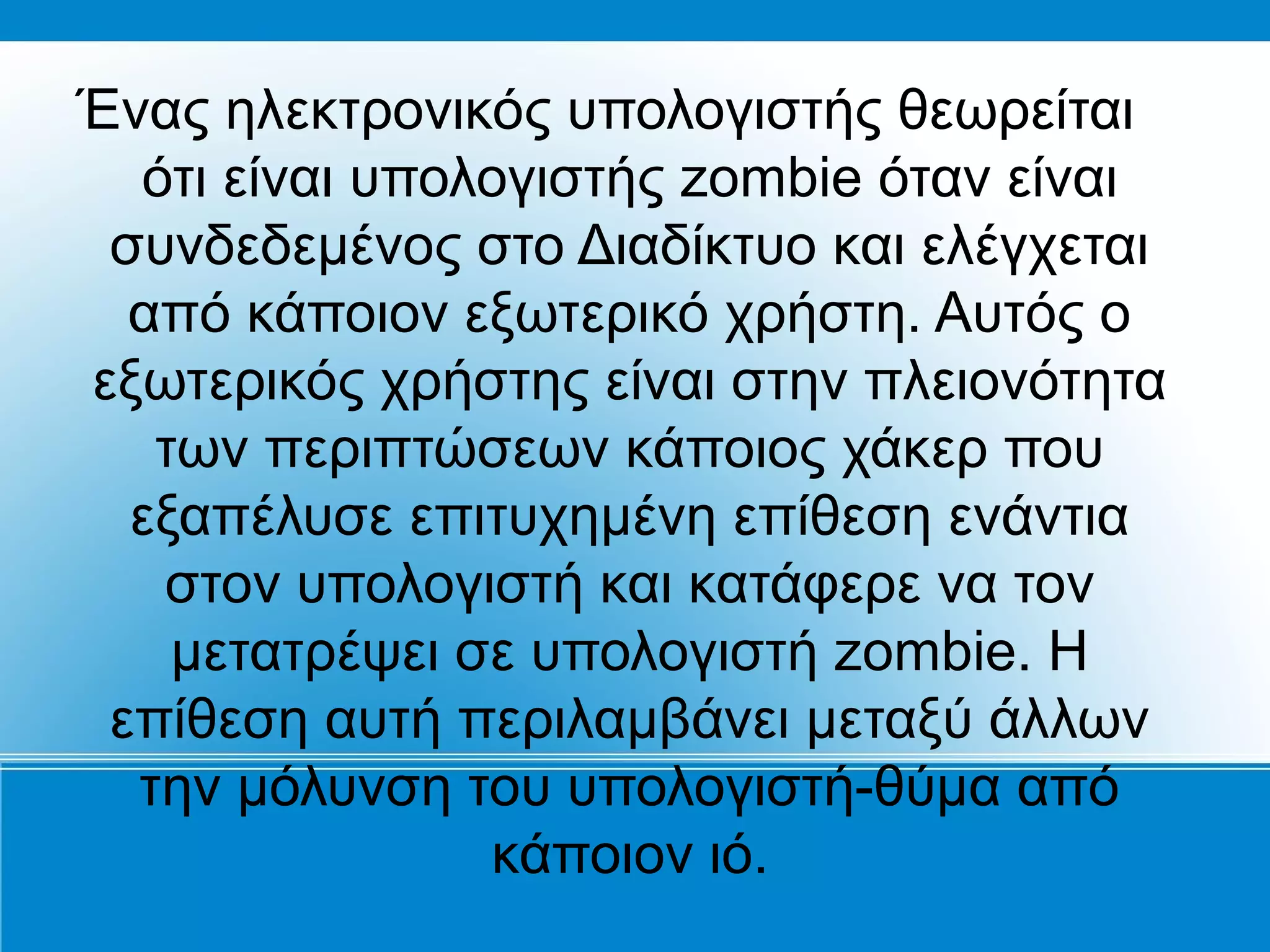 Ένας ηλεκτρονικός υπολογιστής θεωρείται
  ότι είναι υπολογιστής zombie όταν είναι
 συνδεδεμένος στο Διαδίκτυο και ελέγχεται
  από κάποιον εξωτερικό χρήστη. Αυτός ο
εξωτερικός χρήστης είναι στην πλειονότητα
   των περιπτώσεων κάποιος χάκερ που
  εξαπέλυσε επιτυχημένη επίθεση ενάντια
   στον υπολογιστή και κατάφερε να τον
    μετατρέψει σε υπολογιστή zombie. Η
 επίθεση αυτή περιλαμβάνει μεταξύ άλλων
  την μόλυνση του υπολογιστή-θύμα από
                κάποιον ιό.
 