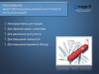ПРИЛОЖЕНИЕ
МНОГОФУНКЦИОНАЛЬНЫЙ ИНСТРУМЕНТ,     профессиональный разработчик
                                       мобильных приложений
ИСПОЛЬЗУЕМЫЙ:


  Непосредственно для продаж.
  Для обратной связи с клиентами.
  Для увеличения доступности.
  Для повышения лояльности.
  Для повышения видимости бренда.
 