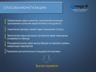 СПОСОБЫ МОНЕТИЗАЦИИ:                                      профессиональный разработчик
                                                             мобильных приложений




 Привлечение новых клиентов, покупателей используя
 приложение в качестве маркетингового инструмента

 Укрепление деловых связей через повышение статуса

 Заключение новых выгодных контрактов через повышение
 узнаваемости бренда
 Расширение рынка через выход бренда на мировой уровень
 владельцев смартфонов

 Появление дополнительных площадей для рекламы




                          Быстро окупается
 