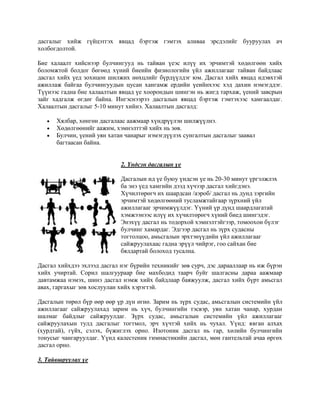 дасгалыг хийж гүйцэтгэх явцад бэртэж гэмтэх аливаа эрсдэлийг бууруулах ач
холбогдолтой.

Бие халаалт хийснээр булчингууд нь тайван үеэс илүү их эрчимтэй хөдөлгөөн хийх
боломжтой болдог бөгөөд хүний биеийн физиологийн үйл ажиллагааг тайван байдлаас
дасгал хийх үед зохицон шилжих нөхцлийг бүрдүүлдэг юм. Дасгал хийх явцад идэвхтэй
ажиллаж байгаа булчингуудын цусан хангамж ердийн үеийнхээс хэд дахин нэмэгддэг.
Түүнээс гадна бие халаалтын явцад үе хоорондын шингэн нь жигд тархаж, үений завсрын
зайг хадгалж өгдөг байна. Ингэснээрээ дасгалын явцад бэртэж гэмтэхээс хамгаалдаг.
Халаалтын дасгалыг 5-10 минут хийнэ. Халаалтын дасгалд:

      Хялбар, хөнгөн дасгалаас аажмаар хүндрүүлэн шилжүүлнэ.
      Хөдөлгөөнийг аажим, хэмнэлттэй хийх нь зөв.
      Булчин, үений уян хатан чанарыг нэмэгдүүлэх сунгалтын дасгалыг заавал
      багтаасан байна.


                             2. Үндсэн дасгалын үе

                             Дасгалын ид үе буюу үндсэн үе нь 20-30 минут үргэлжлэх
                             ба энэ үед хамгийн дээд хүчээр дасгал хийгдэнэ.
                             Хүчилтөрөгч их шаардсан /аэроб/ дасгал нь дунд зэргийн
                             эрчимтэй хөдөлгөөний тусламжтайгаар зүрхний үйл
                             ажиллагааг эрчимжүүлдэг. Үүний үр дүнд шаардлагатай
                             хэмжээнээс илүү их хүчилтөрөгч хүний биед шингэдэг.
                             Энэхүү дасгал нь тодорхой хэмнэлтэйгээр, томоохон бүлэг
                             булчинг хамардаг. Эдгээр дасгал нь зүрх судасны
                             тогтолцоо, амьсгалын эрхтэнүүдийн үйл ажиллагааг
                             сайжруулахаас гадна эрүүл чийрэг, гоо сайхан бие
                             бялдартай болоход тусална.

Дасгал хийхдээ эхлээд дасгал нэг бүрийн техникийг зөв сурч, дэс дарааллаар нь иж бүрэн
хийх учиртай. Сорил шалгуураар бие махбодид таарч буйг шалгасны дараа аажмаар
давтамжаа нэмэх, шинэ дасгал нэмж хийх байдлаар баяжуулж, дасгал хийх бүрт амьсгал
авах, гаргахыг зөв хослуулан хийх хэрэгтэй.

Дасгалын төрөл бүр өөр өөр үр дүн өгнө. Зарим нь зүрх судас, амьсгалын системийн үйл
ажиллагааг сайжруулахад зарим нь хүч, булчингийн тэсвэр, уян хатан чанар, хурдан
шалмаг байдлыг сайжруулдаг. Зүрх судас, амьсгалын системийн үйл ажиллагааг
сайжруулахын тулд дасгалыг тогтмол, эрч хүчтэй хийх нь чухал. Үүнд: явган алхах
(хурдтай), гүйх, сэлэх, бүжиглэх орно. Изотоник дасгал нь гар, хөлийн булчингийн
тонусыг чангаруулдаг. Үүнд калестеник гимнастикийн дасгал, мөн гантельтай ачаа өргөх
дасгал орно.

3. Тайвшруулах үе
 
