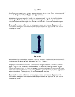 3-р дасгал

Хөлийн хуруунуудын өндгүүдээрээ газар тулан өвдөг дээрээ зогс. Өвдөг хоорондын зай
10-11 см. 2 гар өгзөгний дор. Нуруу цэх, эрүү цээжинд.

Хамраараа амьсгалаа аваад бүсэлхийгээрээ нумран гэдий. Толгойгоо аль болох хойш
гэдийгээрэй. Хойш гэдийхэд өгзөг гарт чинь тулгуур болно. Ам юм уу хамраараа
амьсгалаа гаргаж эхний байрлалдаа очно. Нэгэн хэмээр 21 удаа тасралтгүй хийгээрэй.

Дуусгаад босч, хөлөө нийлүүлэн зогсоод, гараа ташаан дээрээ авна. 2 удаа гүнзгий
амьсгал авч гаргаарай. Амьсгал авахдаа хамраараа, гаргахдаа уруулаа “О” үсэг үүсгэн
амаараа гаргаарай.




                                      4-р дасгал

Хөлөө жийн суугаад алгаараа өгзөгний харалдаа газар тул. Гарын байрлал маш чухал ба
алгаа биеийн дагуу чиглүүлсэн байх хэрэгтэй. Эрүү цээжинд.

Хамраараа амьсгал авангаа өгзгөө дээш өргөн өвдгөөрөө нугарна. Толгойгоо хойш нь
бүрэн гэдийлгэ. Гар хөл газарт перпендикуляр, их бие газарт параллел байна. Эхний
байрлалд буцаж орохдоо ам юм уу хамраараа амьсгалаа гаргаарай. Уг дасгалыг 21 удаа
нэг хэмээр тасралтгүй хийнэ. Хөл гулгахгүй байвал зүгээр. Хөлийн ул дасгал дуустал нэг
байрлалдаа байна. Гар нугарахгүй ба зөвхөн мөрөөрөө хөдөлнө.

Дуусгаад босч, хөлөө нийлүүлэн зогсоод, гараа ташаан дээрээ авна. 2 удаа гүнзгий
амьсгал авч гаргаарай. Амьсгал авахдаа хамраараа, гаргахдаа уруулаа “О” үсэг үүсгэн
амаараа гаргаарай.
 