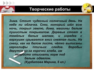 LOGO         Творческие работы

  Зима. Стоит чудесный солнечный день. На
  небе ни облачка. Снег, который шёл всю
  ночь, покрыл землю, дома, машины белым
  пушистым покрывалом. Деревья стоят в
  тяжёлых белых шапках, и изредка с
  верхушек срывается вниз снежная пыль. На
  снегу, как на белом листе, чётко выписаны
  иероглифы      птичьих   следов.    Воробьи
  дерутся из-за корочки хлеба, им
     непросто отыскать корм под
            белым одеялом.
            (Курбатова Марина, 6 кл.)
 
