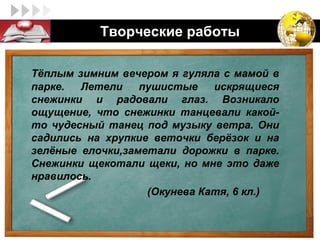 LOGO         Творческие работы

  Тёплым зимним вечером я гуляла с мамой в
  парке.  Летели    пушистые    искрящиеся
  снежинки и радовали глаз. Возникало
  ощущение, что снежинки танцевали какой-
  то чудесный танец под музыку ветра. Они
  садились на хрупкие веточки берёзок и на
  зелёные елочки,заметали дорожки в парке.
  Снежинки щекотали щеки, но мне это даже
  нравилось.
                     (Окунева Катя, 6 кл.)
 