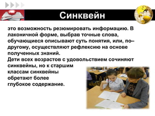 LOGO              Синквейн
это возможность резюмировать информацию. В
лаконичной форме, выбрав точные слова,
обучающиеся описывают суть понятия, или, по–
другому, осуществляют рефлексию на основе
полученных знаний.
Дети всех возрастов с удовольствием сочиняют
синквейны, но к старшим
классам синквейны
обретают более
глубокое содержание.
 