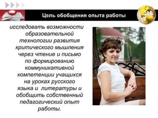 LOGO       Цель обобщения опыта работы

 исследовать возможности
       образовательной
     технологии развития
   критического мышления
    через чтение и письмо
       по формированию
       коммуникативной
    компетенции учащихся
      на уроках русского
    языка и литературы и
   обобщить собственный
     педагогический опыт
           работы.
 