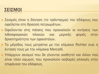 ΢ΕΙ΢ΜΟΙ
   ΢εισμός είναι η δόνηση (το τράνταγμα) του εδάφους που
    οφείλεται στη θραύση πετρωμάτων.
   Οφείλονται στις πιέσεις που προκαλούν οι κινήσεις των
    λιθοσφαιρικών πλακών και μερικές φορές στην
    δραστηριότητα των ηφαιστείων.
   Σο μέγεθος τους μετράται με την κλίμακα Richter ενώ η
    ένταση τους με την κλίμακα Mercalli.
   Τπάρχουν σεισμοί που δε γίνονται αισθητοί και άλλοι που
    είναι τόσο ισχυροί, που προκαλούν σοβαρές αλλαγές στην
    επιφάνεια του εδάφους.
 