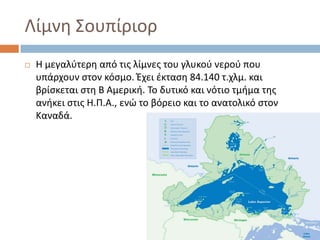 Λίμνθ ΢ουπίριορ
   Θ μεγαλφτερθ από τισ λίμνεσ του γλυκοφ νεροφ που
    υπάρχουν ςτον κόςμο. Ζχει ζκταςθ 84.140 τ.χλμ. και
    βρίςκεται ςτθ Β Αμερικι. Σο δυτικό και νότιο τμιμα τθσ
    ανικει ςτισ Θ.Π.Α., ενϊ το βόρειο και το ανατολικό ςτον
    Καναδά.
 