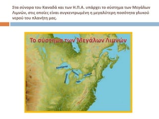 ΢τα ςφνορα του Καναδά και των Η.Π.Α. υπάρχει το ςφςτημα των Μεγάλων
Λιμνών, ςτισ οποίεσ είναι ςυγκεντρωμζνη η μεγαλφτερη ποςότητα γλυκοφ
νεροφ του πλανήτη μασ.
 